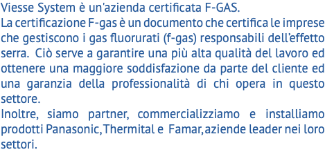 Viesse System è un'azienda certificata F-GAS. La certificazione F-gas è un documento che certifica le imprese che gestiscono i gas fluorurati (f-gas) responsabili dell’effetto serra. Ciò serve a garantire una più alta qualità del lavoro ed ottenere una maggiore soddisfazione da parte del cliente ed una garanzia della professionalità di chi opera in questo settore. Inoltre, siamo partner, commercializziamo e installiamo prodotti Panasonic, Thermital e Famar, aziende leader nei loro settori. 